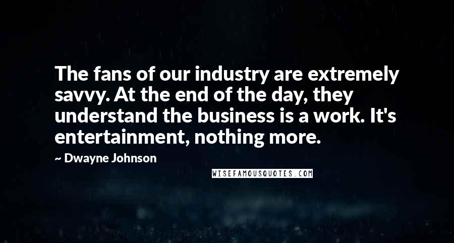 Dwayne Johnson Quotes: The fans of our industry are extremely savvy. At the end of the day, they understand the business is a work. It's entertainment, nothing more.