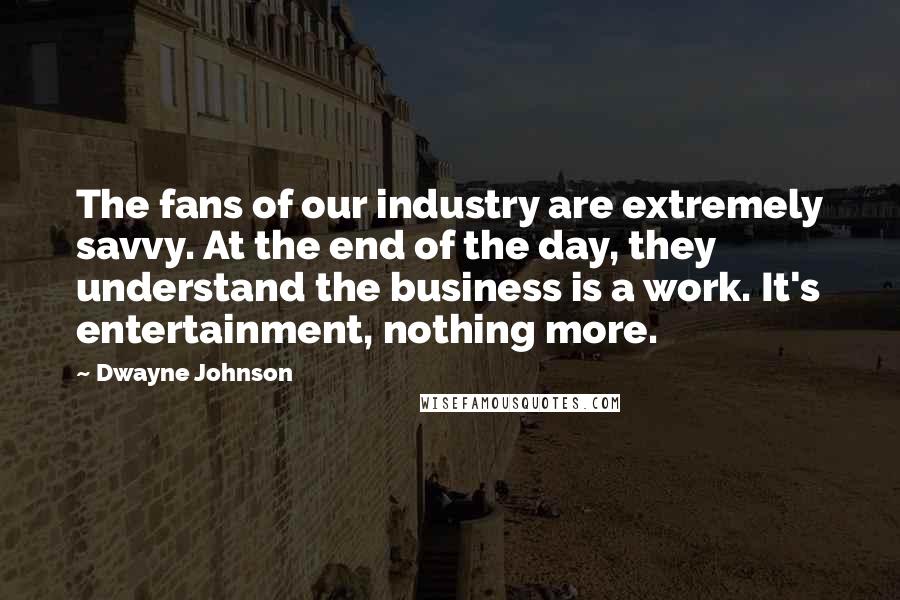 Dwayne Johnson Quotes: The fans of our industry are extremely savvy. At the end of the day, they understand the business is a work. It's entertainment, nothing more.