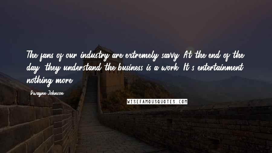 Dwayne Johnson Quotes: The fans of our industry are extremely savvy. At the end of the day, they understand the business is a work. It's entertainment, nothing more.