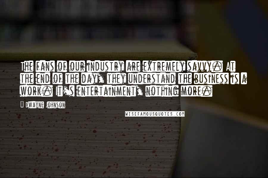 Dwayne Johnson Quotes: The fans of our industry are extremely savvy. At the end of the day, they understand the business is a work. It's entertainment, nothing more.