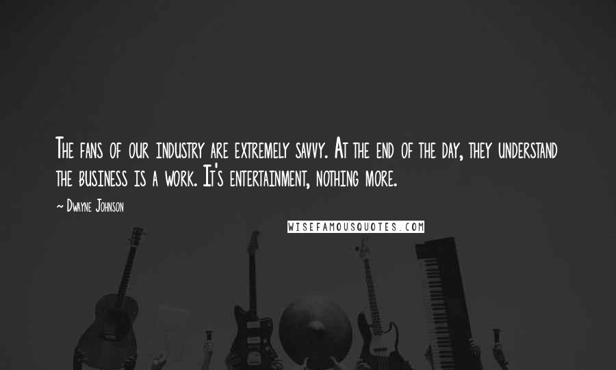 Dwayne Johnson Quotes: The fans of our industry are extremely savvy. At the end of the day, they understand the business is a work. It's entertainment, nothing more.