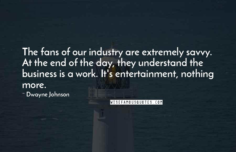 Dwayne Johnson Quotes: The fans of our industry are extremely savvy. At the end of the day, they understand the business is a work. It's entertainment, nothing more.