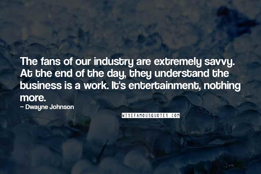 Dwayne Johnson Quotes: The fans of our industry are extremely savvy. At the end of the day, they understand the business is a work. It's entertainment, nothing more.