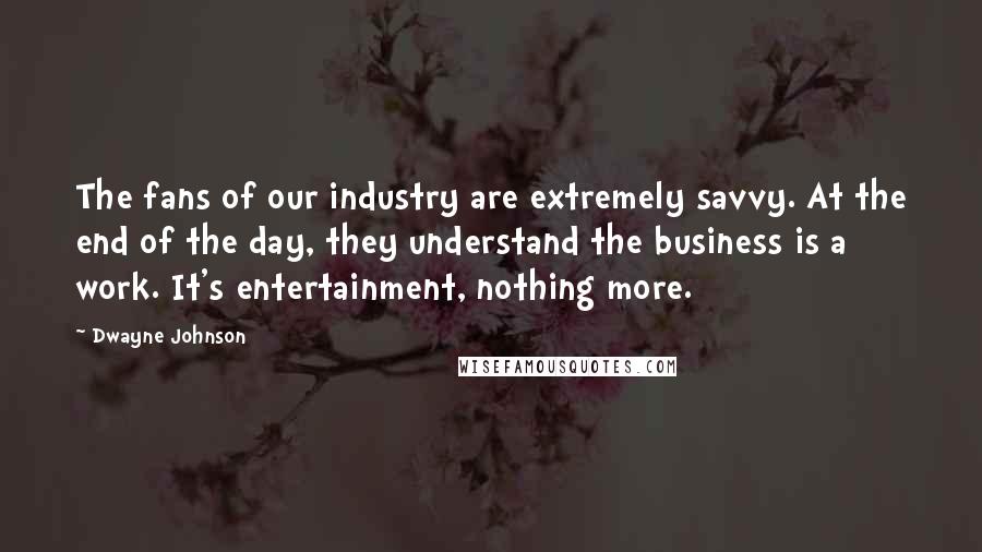 Dwayne Johnson Quotes: The fans of our industry are extremely savvy. At the end of the day, they understand the business is a work. It's entertainment, nothing more.