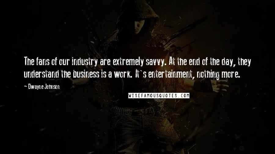 Dwayne Johnson Quotes: The fans of our industry are extremely savvy. At the end of the day, they understand the business is a work. It's entertainment, nothing more.