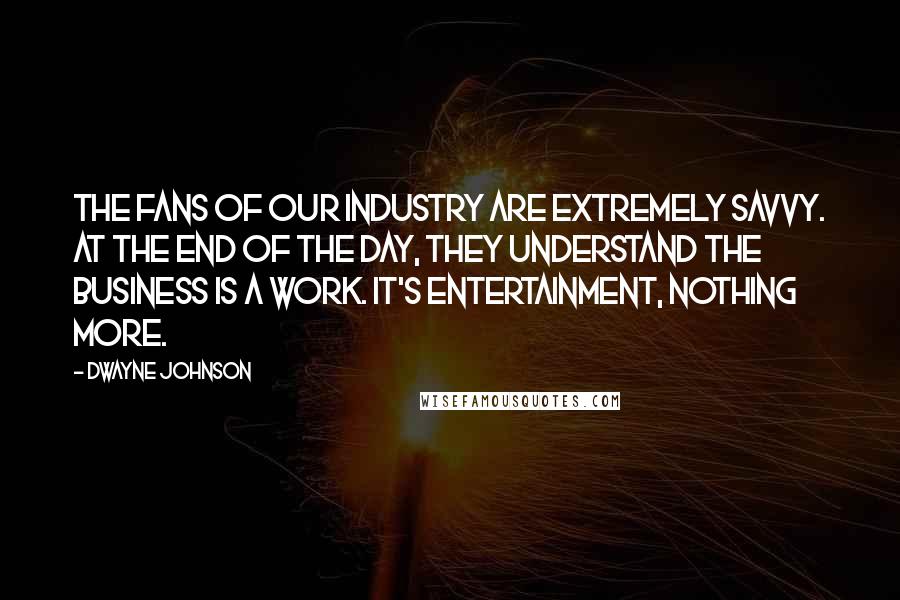 Dwayne Johnson Quotes: The fans of our industry are extremely savvy. At the end of the day, they understand the business is a work. It's entertainment, nothing more.