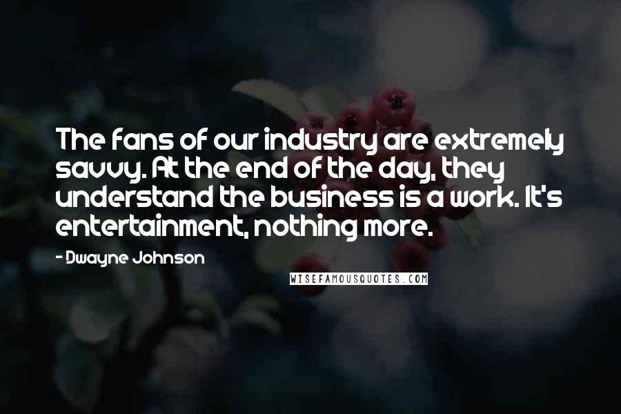 Dwayne Johnson Quotes: The fans of our industry are extremely savvy. At the end of the day, they understand the business is a work. It's entertainment, nothing more.