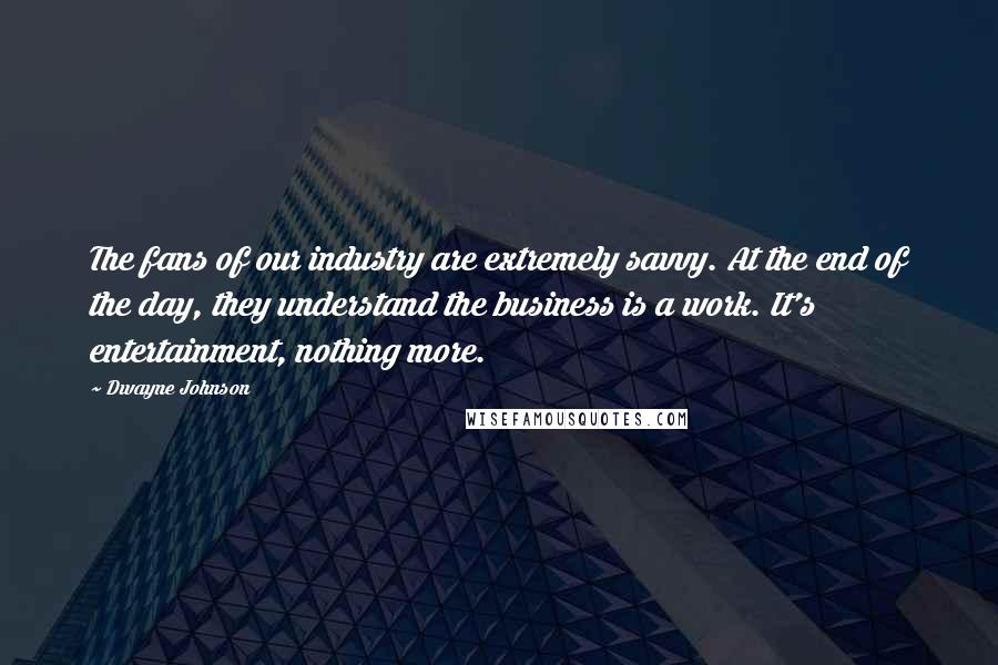 Dwayne Johnson Quotes: The fans of our industry are extremely savvy. At the end of the day, they understand the business is a work. It's entertainment, nothing more.