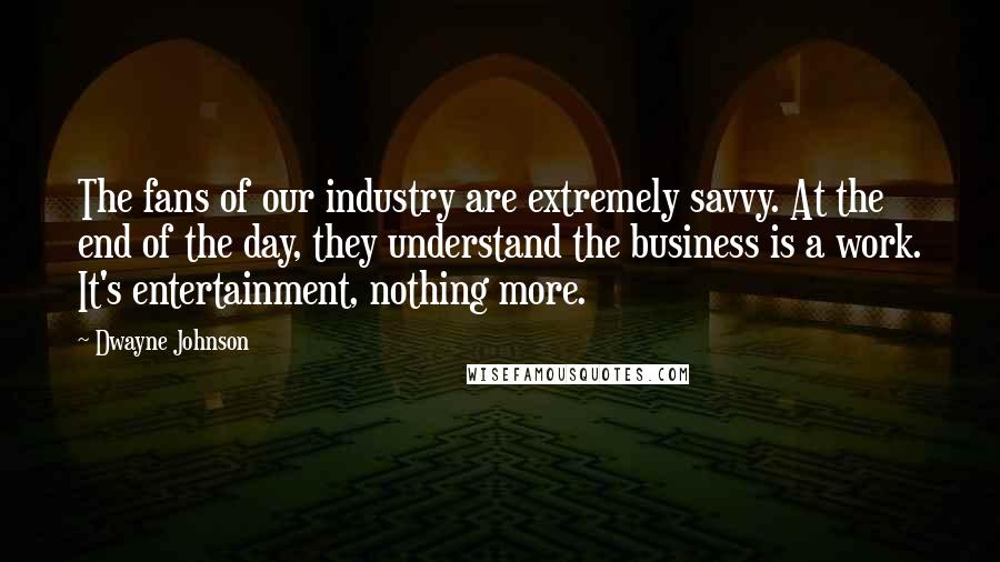 Dwayne Johnson Quotes: The fans of our industry are extremely savvy. At the end of the day, they understand the business is a work. It's entertainment, nothing more.