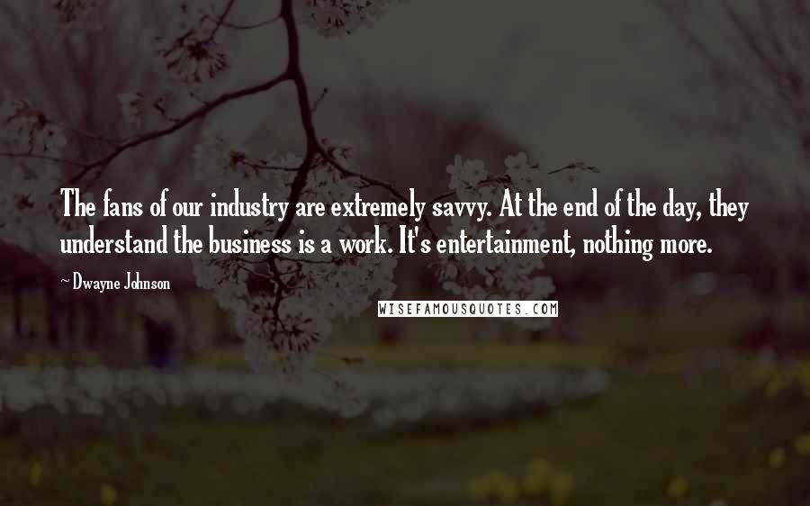 Dwayne Johnson Quotes: The fans of our industry are extremely savvy. At the end of the day, they understand the business is a work. It's entertainment, nothing more.