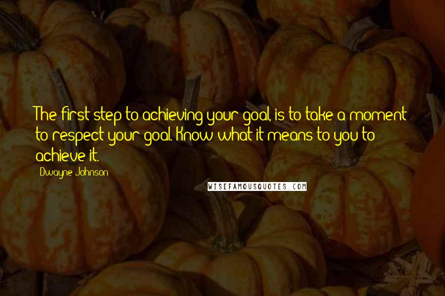 Dwayne Johnson Quotes: The first step to achieving your goal, is to take a moment to respect your goal. Know what it means to you to achieve it.