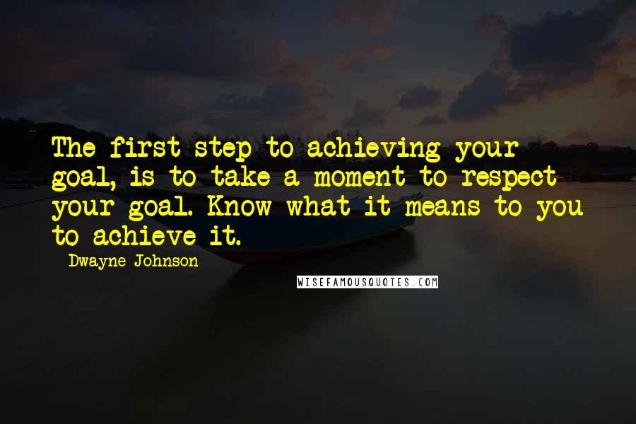 Dwayne Johnson Quotes: The first step to achieving your goal, is to take a moment to respect your goal. Know what it means to you to achieve it.