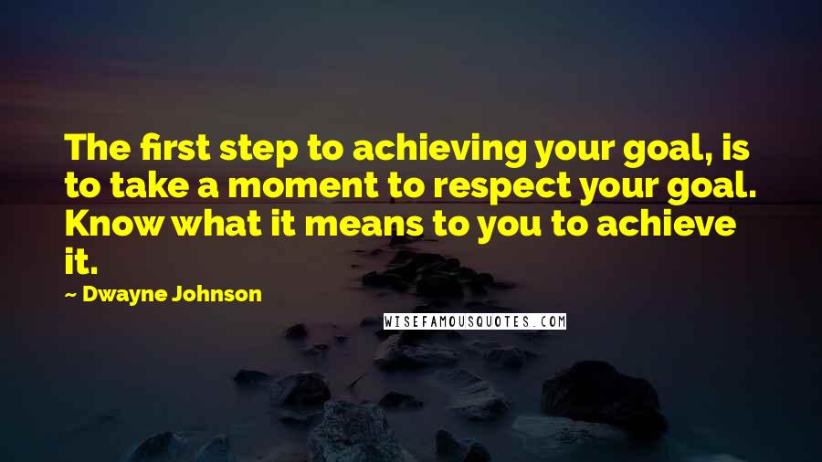 Dwayne Johnson Quotes: The first step to achieving your goal, is to take a moment to respect your goal. Know what it means to you to achieve it.