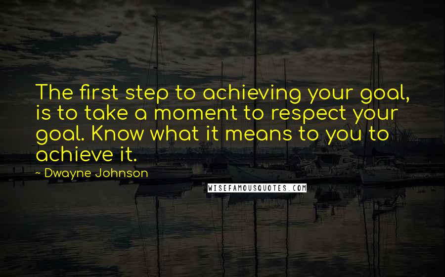 Dwayne Johnson Quotes: The first step to achieving your goal, is to take a moment to respect your goal. Know what it means to you to achieve it.