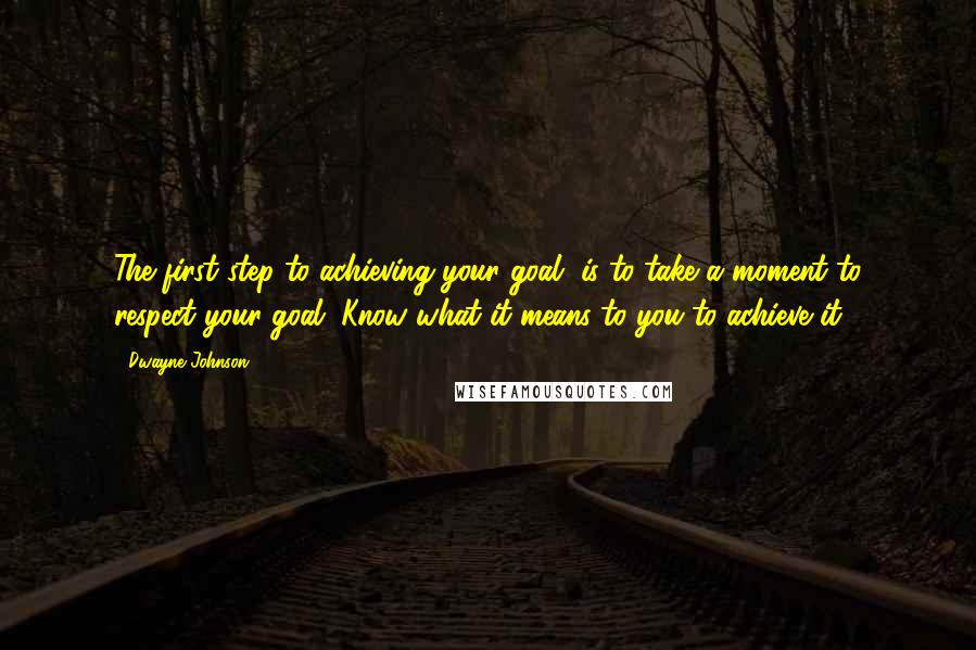 Dwayne Johnson Quotes: The first step to achieving your goal, is to take a moment to respect your goal. Know what it means to you to achieve it.