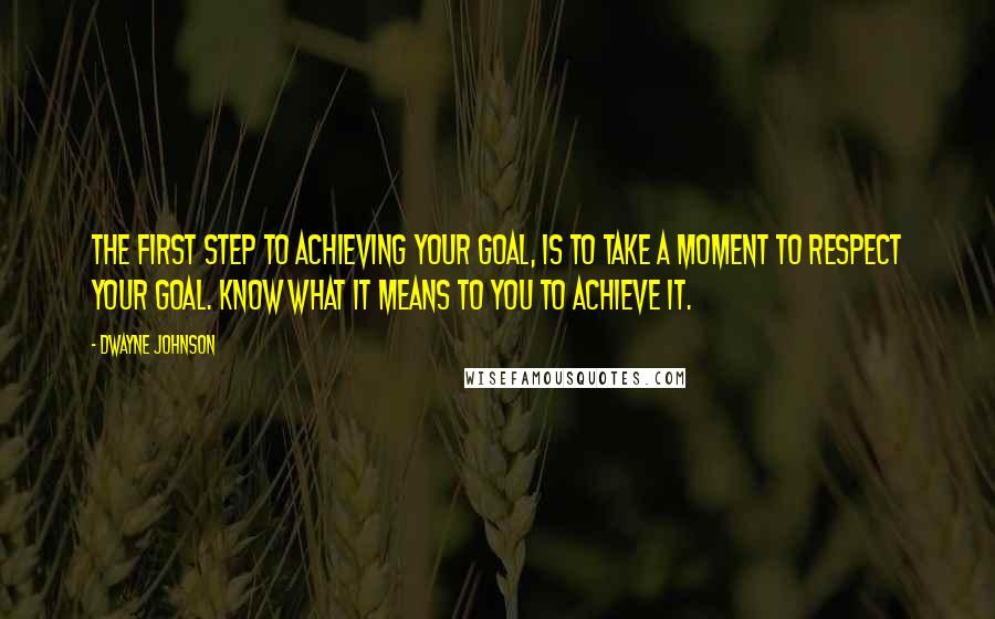 Dwayne Johnson Quotes: The first step to achieving your goal, is to take a moment to respect your goal. Know what it means to you to achieve it.