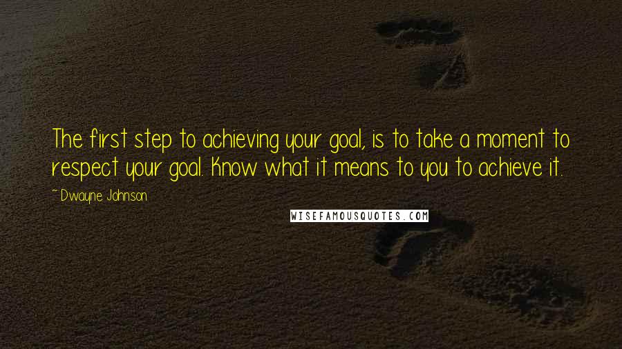 Dwayne Johnson Quotes: The first step to achieving your goal, is to take a moment to respect your goal. Know what it means to you to achieve it.