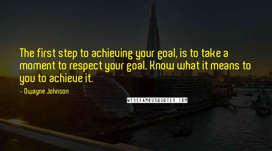 Dwayne Johnson Quotes: The first step to achieving your goal, is to take a moment to respect your goal. Know what it means to you to achieve it.