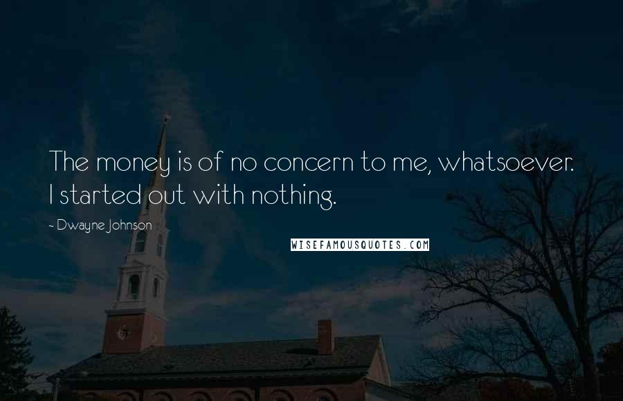 Dwayne Johnson Quotes: The money is of no concern to me, whatsoever. I started out with nothing.