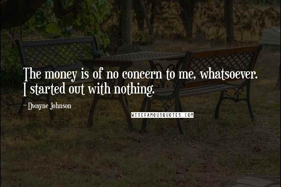 Dwayne Johnson Quotes: The money is of no concern to me, whatsoever. I started out with nothing.