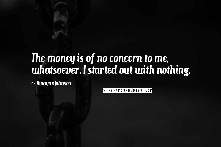 Dwayne Johnson Quotes: The money is of no concern to me, whatsoever. I started out with nothing.