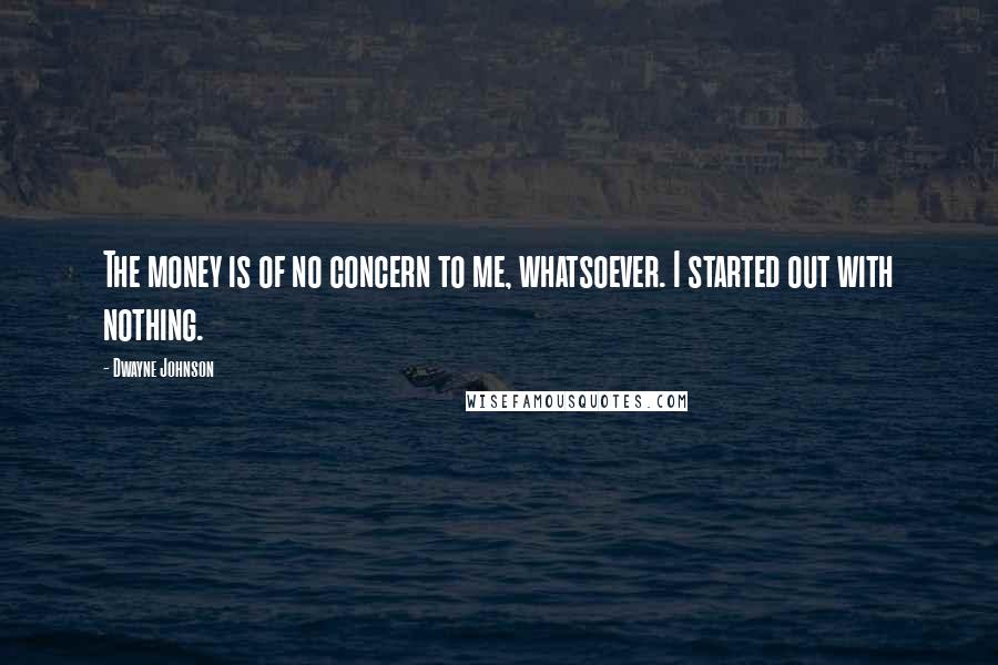 Dwayne Johnson Quotes: The money is of no concern to me, whatsoever. I started out with nothing.