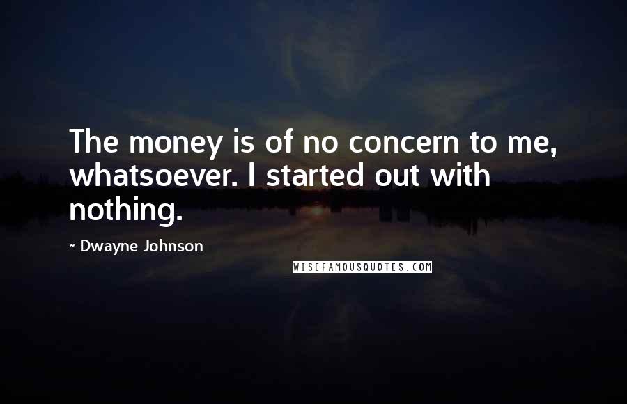 Dwayne Johnson Quotes: The money is of no concern to me, whatsoever. I started out with nothing.