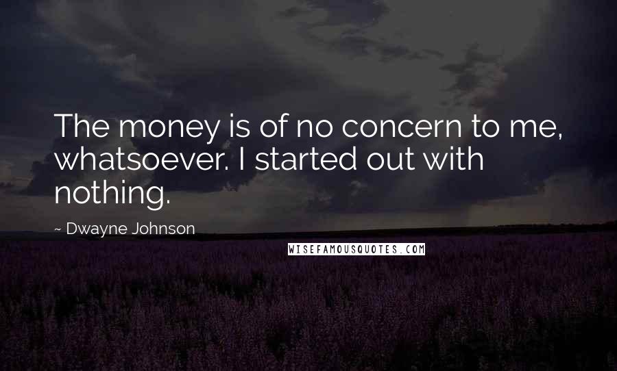 Dwayne Johnson Quotes: The money is of no concern to me, whatsoever. I started out with nothing.