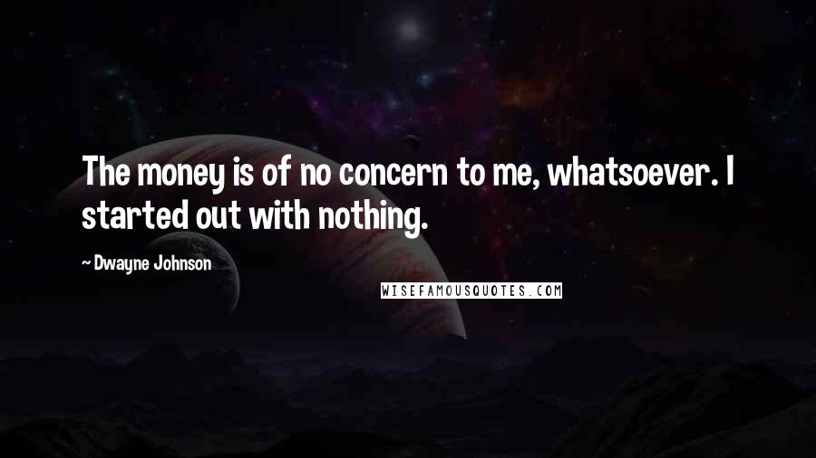 Dwayne Johnson Quotes: The money is of no concern to me, whatsoever. I started out with nothing.