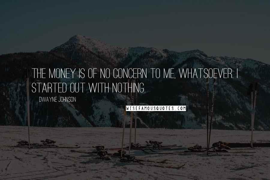 Dwayne Johnson Quotes: The money is of no concern to me, whatsoever. I started out with nothing.