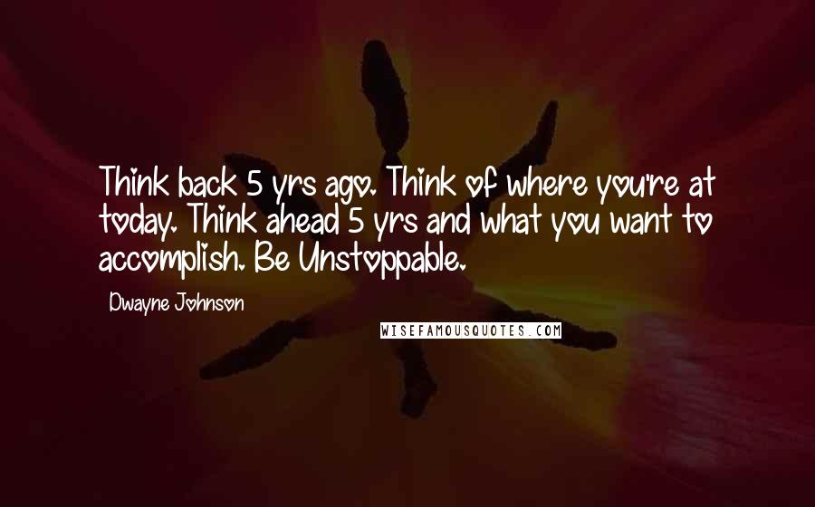 Dwayne Johnson Quotes: Think back 5 yrs ago. Think of where you're at today. Think ahead 5 yrs and what you want to accomplish. Be Unstoppable.