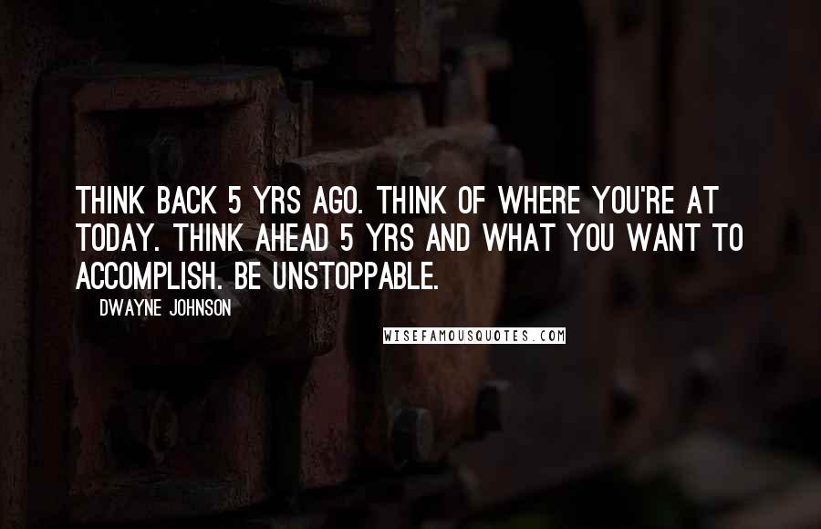 Dwayne Johnson Quotes: Think back 5 yrs ago. Think of where you're at today. Think ahead 5 yrs and what you want to accomplish. Be Unstoppable.