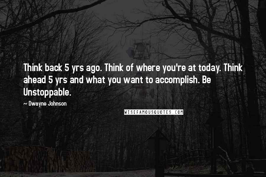 Dwayne Johnson Quotes: Think back 5 yrs ago. Think of where you're at today. Think ahead 5 yrs and what you want to accomplish. Be Unstoppable.