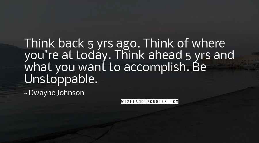 Dwayne Johnson Quotes: Think back 5 yrs ago. Think of where you're at today. Think ahead 5 yrs and what you want to accomplish. Be Unstoppable.