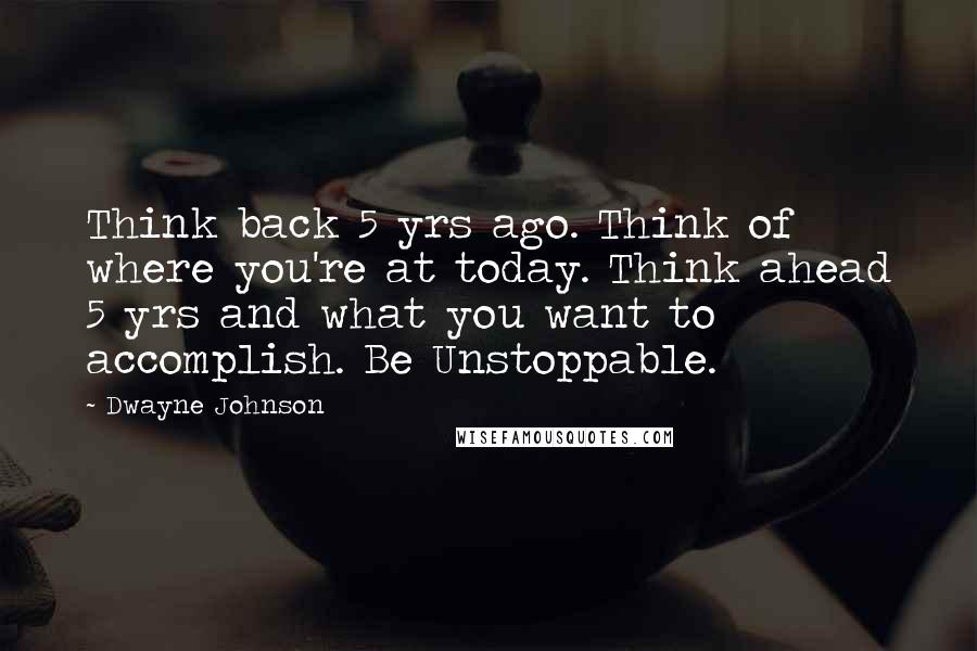 Dwayne Johnson Quotes: Think back 5 yrs ago. Think of where you're at today. Think ahead 5 yrs and what you want to accomplish. Be Unstoppable.