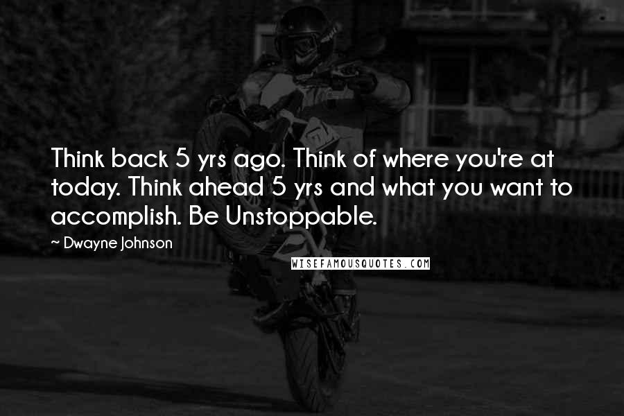 Dwayne Johnson Quotes: Think back 5 yrs ago. Think of where you're at today. Think ahead 5 yrs and what you want to accomplish. Be Unstoppable.