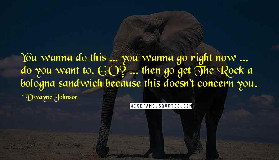 Dwayne Johnson Quotes: You wanna do this ... you wanna go right now ... do you want to, GO? ... then go get The Rock a bologna sandwich because this doesn't concern you.