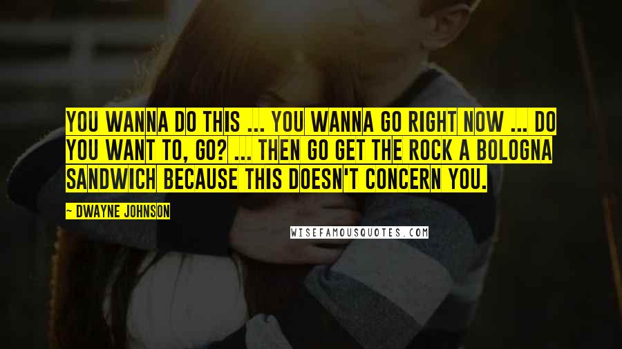 Dwayne Johnson Quotes: You wanna do this ... you wanna go right now ... do you want to, GO? ... then go get The Rock a bologna sandwich because this doesn't concern you.