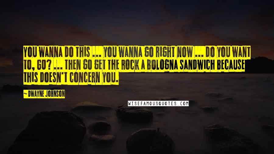 Dwayne Johnson Quotes: You wanna do this ... you wanna go right now ... do you want to, GO? ... then go get The Rock a bologna sandwich because this doesn't concern you.