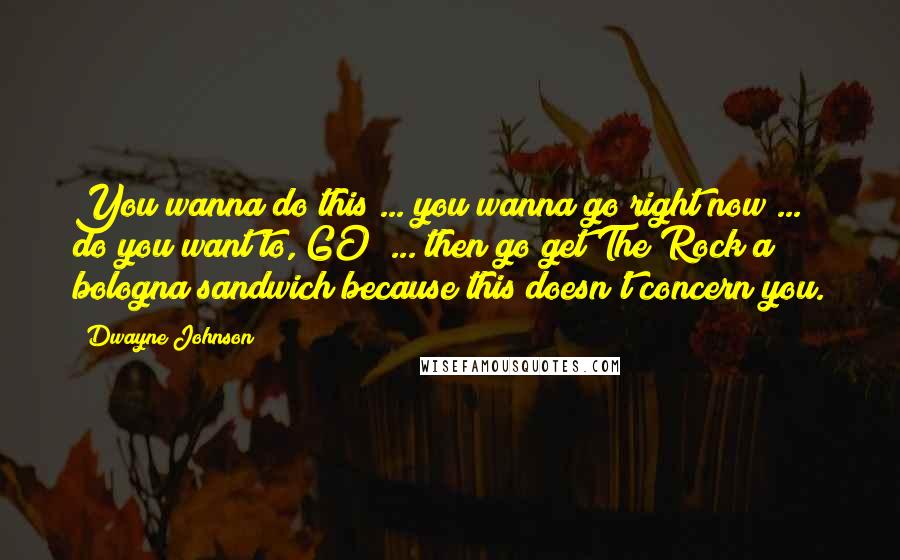 Dwayne Johnson Quotes: You wanna do this ... you wanna go right now ... do you want to, GO? ... then go get The Rock a bologna sandwich because this doesn't concern you.