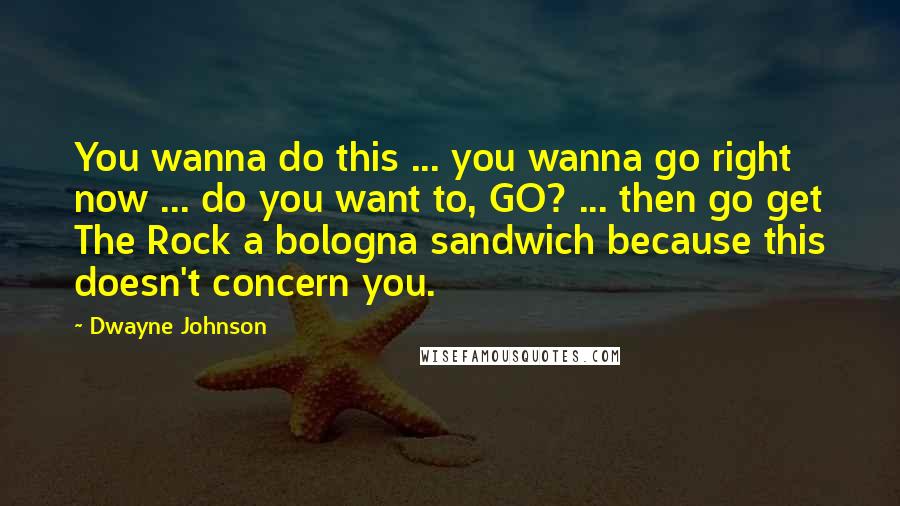 Dwayne Johnson Quotes: You wanna do this ... you wanna go right now ... do you want to, GO? ... then go get The Rock a bologna sandwich because this doesn't concern you.