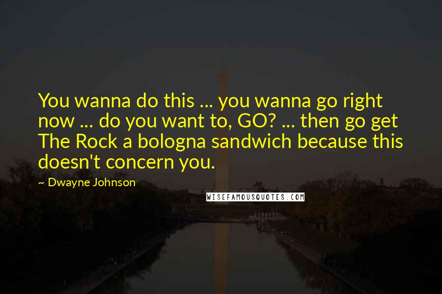 Dwayne Johnson Quotes: You wanna do this ... you wanna go right now ... do you want to, GO? ... then go get The Rock a bologna sandwich because this doesn't concern you.