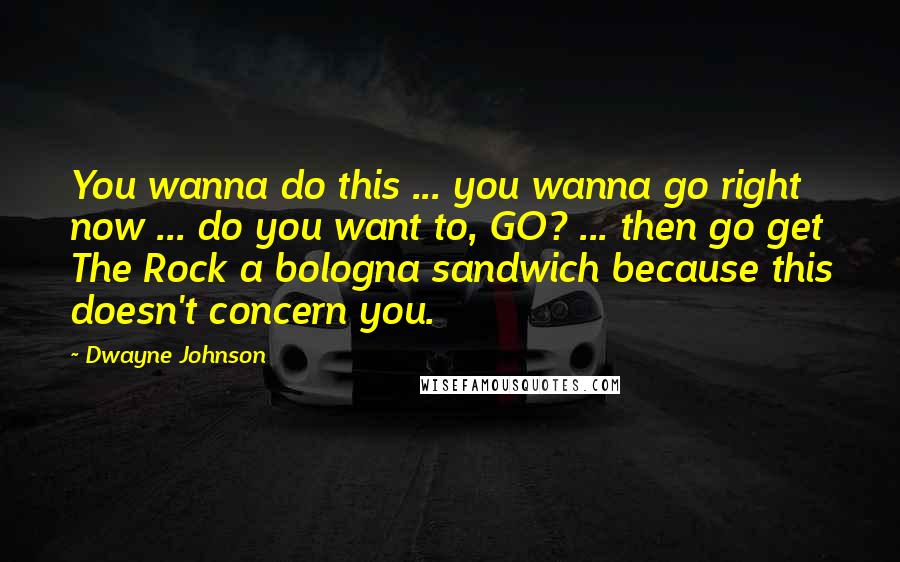 Dwayne Johnson Quotes: You wanna do this ... you wanna go right now ... do you want to, GO? ... then go get The Rock a bologna sandwich because this doesn't concern you.