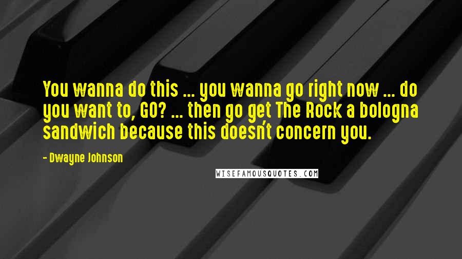 Dwayne Johnson Quotes: You wanna do this ... you wanna go right now ... do you want to, GO? ... then go get The Rock a bologna sandwich because this doesn't concern you.