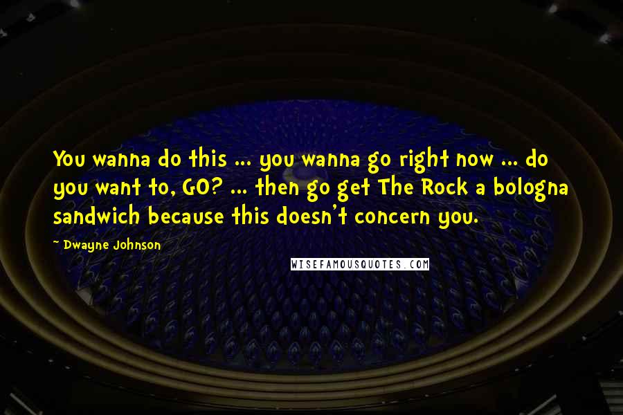 Dwayne Johnson Quotes: You wanna do this ... you wanna go right now ... do you want to, GO? ... then go get The Rock a bologna sandwich because this doesn't concern you.