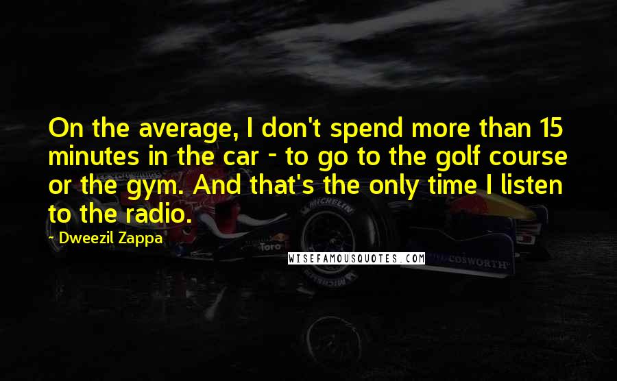 Dweezil Zappa Quotes: On the average, I don't spend more than 15 minutes in the car - to go to the golf course or the gym. And that's the only time I listen to the radio.