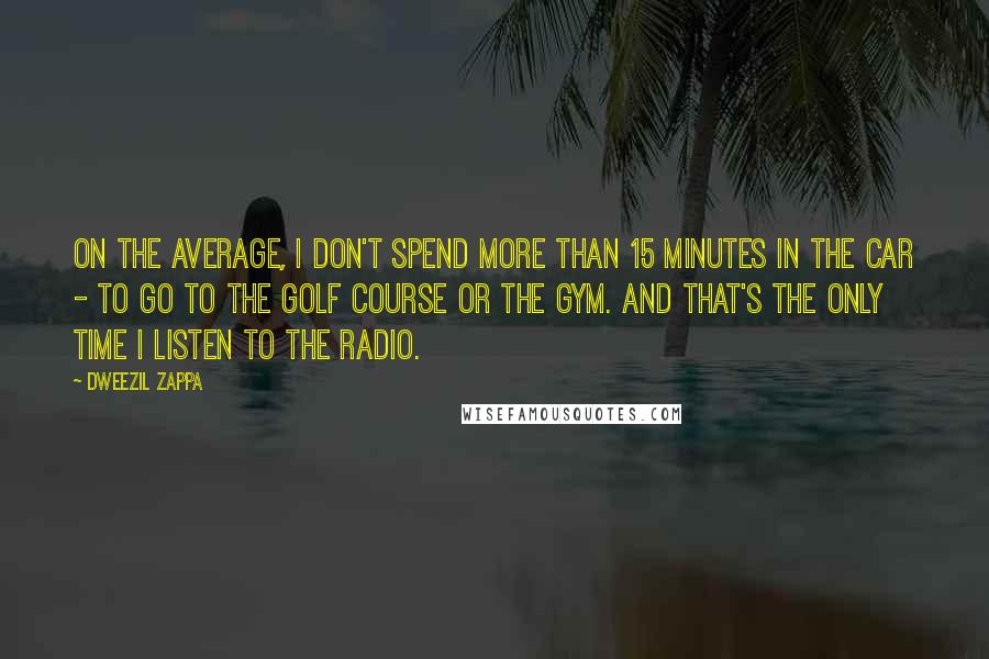 Dweezil Zappa Quotes: On the average, I don't spend more than 15 minutes in the car - to go to the golf course or the gym. And that's the only time I listen to the radio.