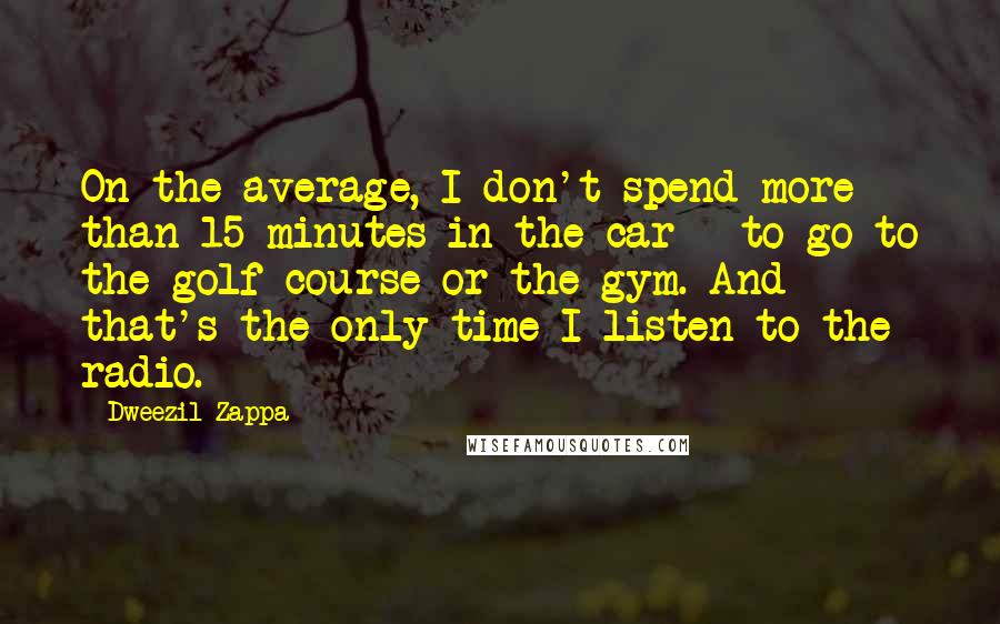 Dweezil Zappa Quotes: On the average, I don't spend more than 15 minutes in the car - to go to the golf course or the gym. And that's the only time I listen to the radio.