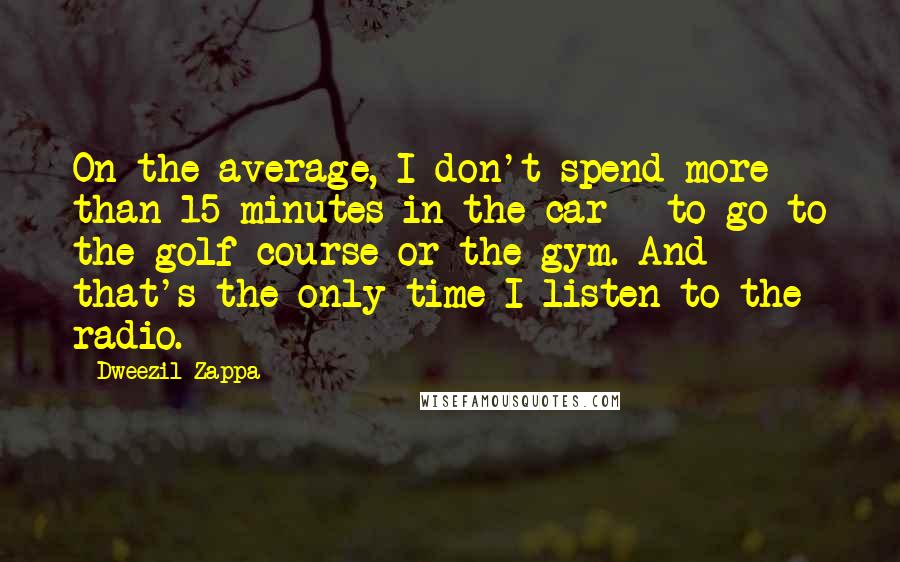 Dweezil Zappa Quotes: On the average, I don't spend more than 15 minutes in the car - to go to the golf course or the gym. And that's the only time I listen to the radio.