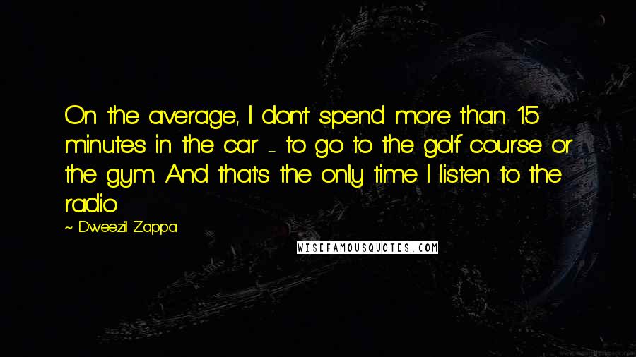 Dweezil Zappa Quotes: On the average, I don't spend more than 15 minutes in the car - to go to the golf course or the gym. And that's the only time I listen to the radio.